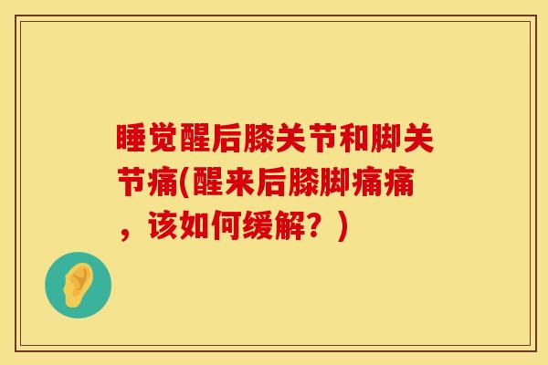 睡觉醒后膝关节和脚关节痛(醒来后膝脚痛痛，该如何缓解？)