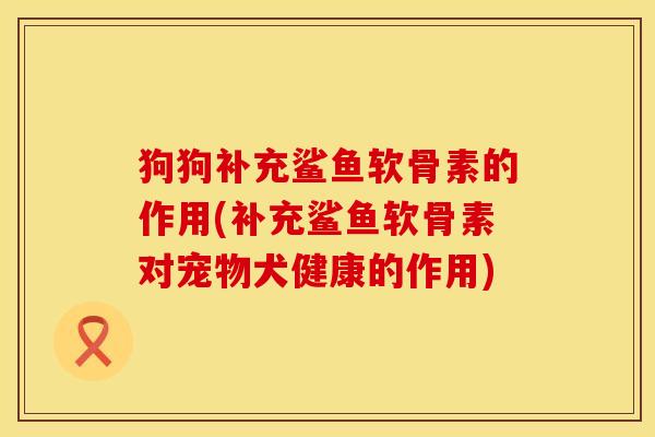 狗狗补充鲨鱼软骨素的作用(补充鲨鱼软骨素对宠物犬健康的作用)