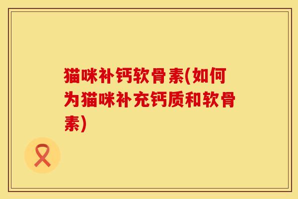 猫咪补钙软骨素(如何为猫咪补充钙质和软骨素)