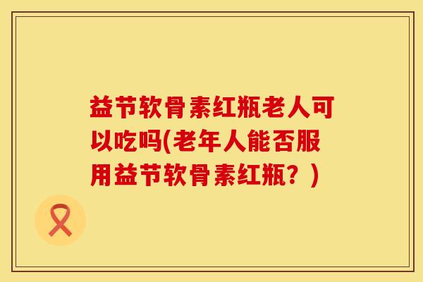 益节软骨素红瓶老人可以吃吗(老年人能否服用益节软骨素红瓶？)