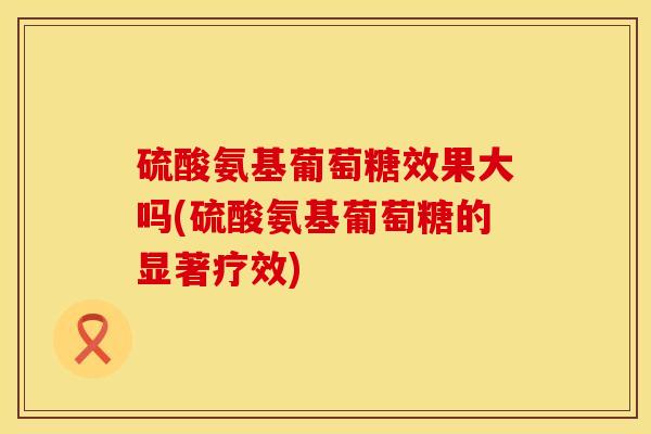 硫酸氨基葡萄糖效果大吗(硫酸氨基葡萄糖的显著疗效)