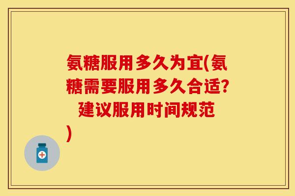 氨糖服用多久为宜(氨糖需要服用多久合适？  建议服用时间规范)
