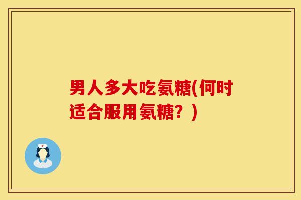 男人多大吃氨糖(何时适合服用氨糖？)