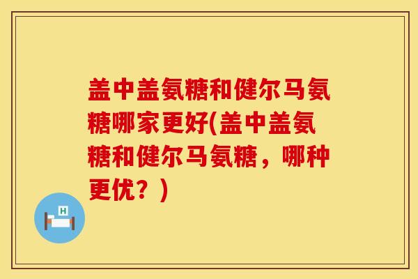 盖中盖氨糖和健尔马氨糖哪家更好(盖中盖氨糖和健尔马氨糖，哪种更优？)