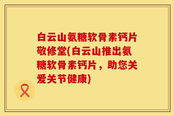 白云山氨糖软骨素钙片敬修堂(白云山推出氨糖软骨素钙片，助您关爱关节健康)