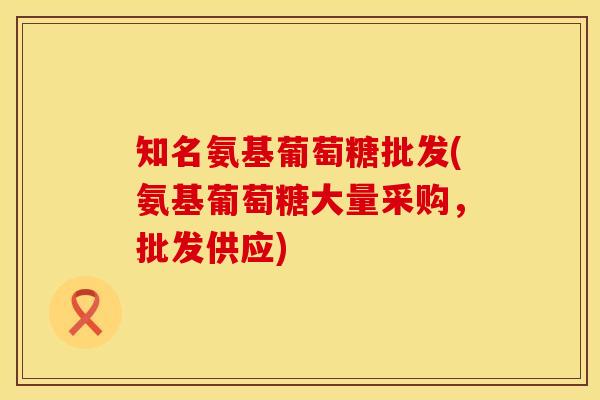 知名氨基葡萄糖批发(氨基葡萄糖大量采购，批发供应)