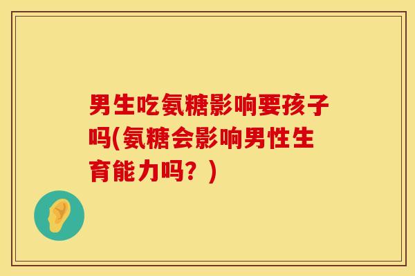 男生吃氨糖影响要孩子吗(氨糖会影响男性生育能力吗？)