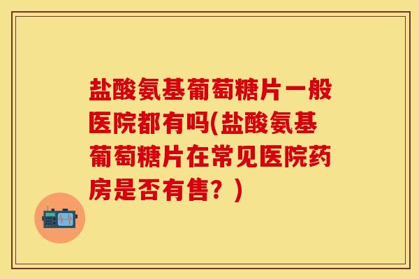 盐酸氨基葡萄糖片一般医院都有吗(盐酸氨基葡萄糖片在常见医院药房是否有售？)