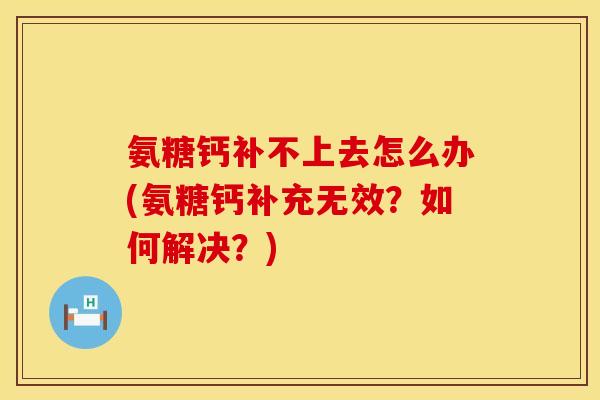 氨糖钙补不上去怎么办(氨糖钙补充无效？如何解决？)