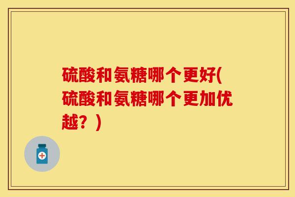 硫酸和氨糖哪个更好(硫酸和氨糖哪个更加优越？)