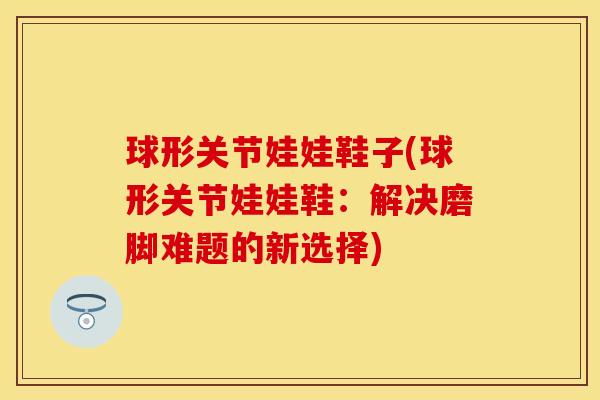 球形关节娃娃鞋子(球形关节娃娃鞋：解决磨脚难题的新选择)