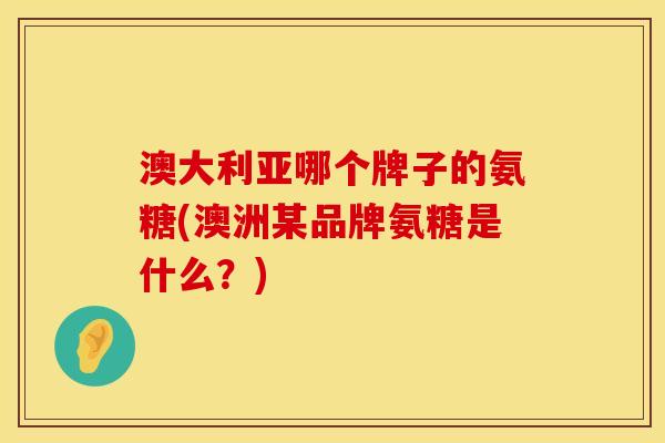 澳大利亚哪个牌子的氨糖(澳洲某品牌氨糖是什么？)