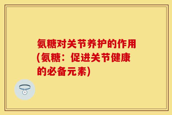 氨糖对关节养护的作用(氨糖：促进关节健康的必备元素)