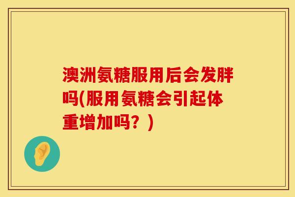 澳洲氨糖服用后会发胖吗(服用氨糖会引起体重增加吗？)