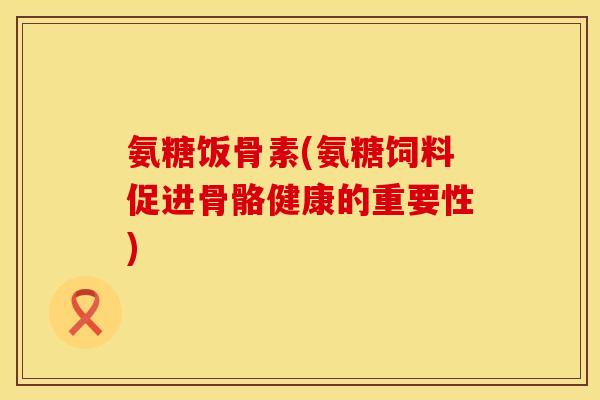 氨糖饭骨素(氨糖饲料促进骨骼健康的重要性)
