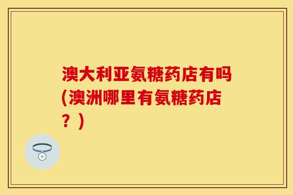 澳大利亚氨糖药店有吗(澳洲哪里有氨糖药店？)