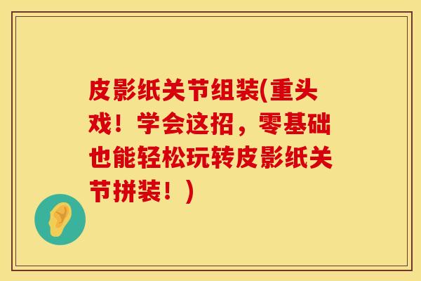 皮影纸关节组装(重头戏！学会这招，零基础也能轻松玩转皮影纸关节拼装！)