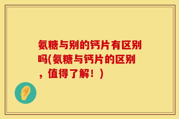 氨糖与别的钙片有区别吗(氨糖与钙片的区别，值得了解！)