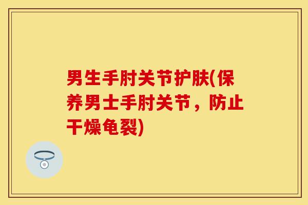 男生手肘关节护肤(保养男士手肘关节，防止干燥龟裂)