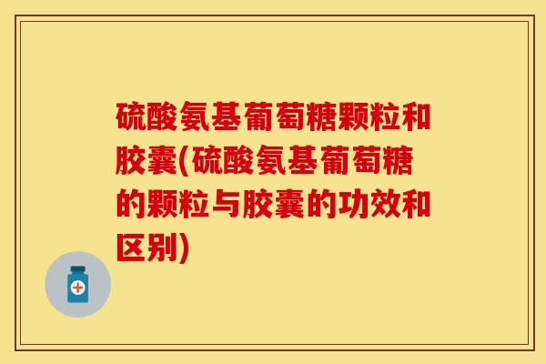 硫酸氨基葡萄糖颗粒和胶囊(硫酸氨基葡萄糖的颗粒与胶囊的功效和区别)