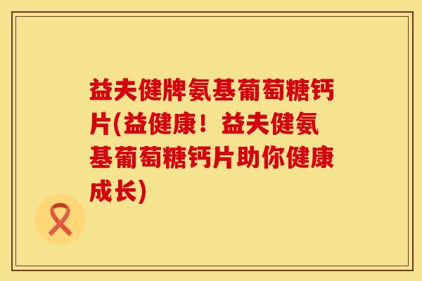 益夫健牌氨基葡萄糖钙片(益健康！益夫健氨基葡萄糖钙片助你健康成长)