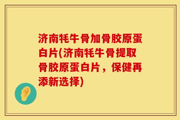 济南牦牛骨加骨胶原蛋白片(济南牦牛骨提取骨胶原蛋白片，保健再添新选择)