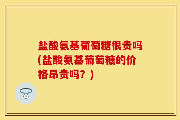 盐酸氨基葡萄糖很贵吗(盐酸氨基葡萄糖的价格昂贵吗？)