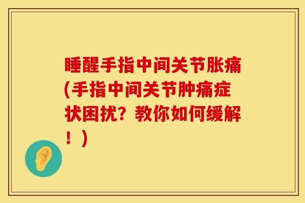 睡醒手指中间关节胀痛(手指中间关节肿痛症状困扰？教你如何缓解！)