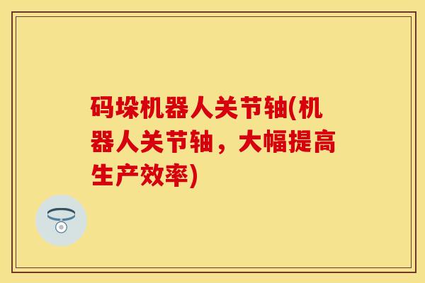 码垛机器人关节轴(机器人关节轴，大幅提高生产效率)