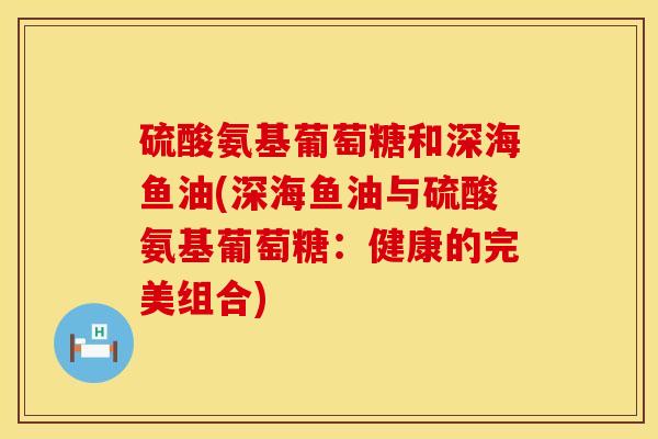 硫酸氨基葡萄糖和深海鱼油(深海鱼油与硫酸氨基葡萄糖：健康的完美组合)
