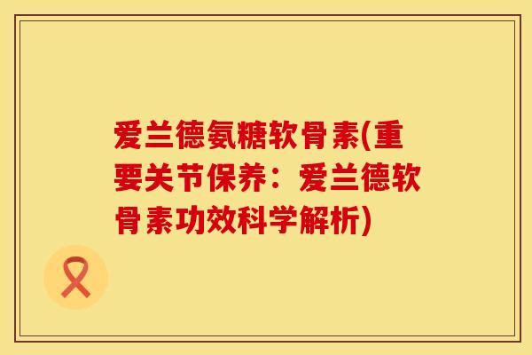 爱兰德氨糖软骨素(重要关节保养：爱兰德软骨素功效科学解析)