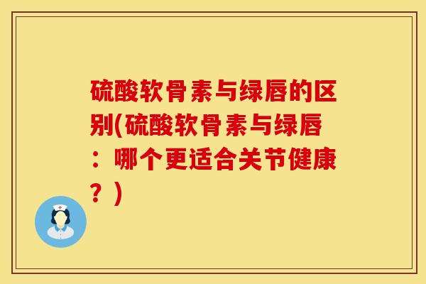硫酸软骨素与绿唇的区别(硫酸软骨素与绿唇：哪个更适合关节健康？)