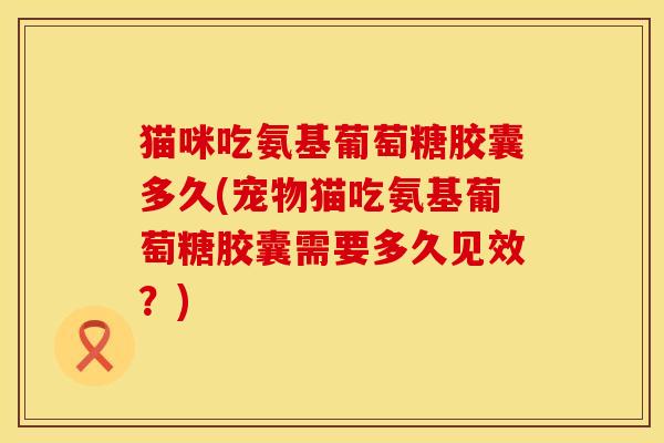 猫咪吃氨基葡萄糖胶囊多久(宠物猫吃氨基葡萄糖胶囊需要多久见效？)