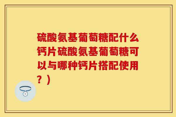 硫酸氨基葡萄糖配什么钙片硫酸氨基葡萄糖可以与哪种钙片搭配使用？)