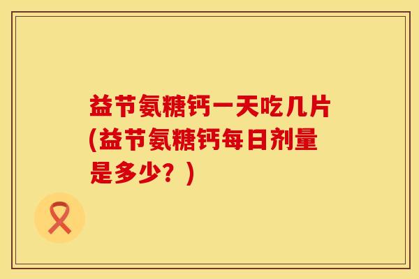 益节氨糖钙一天吃几片(益节氨糖钙每日剂量是多少？)