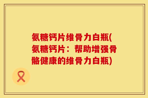 氨糖钙片维骨力白瓶(氨糖钙片：帮助增强骨骼健康的维骨力白瓶)