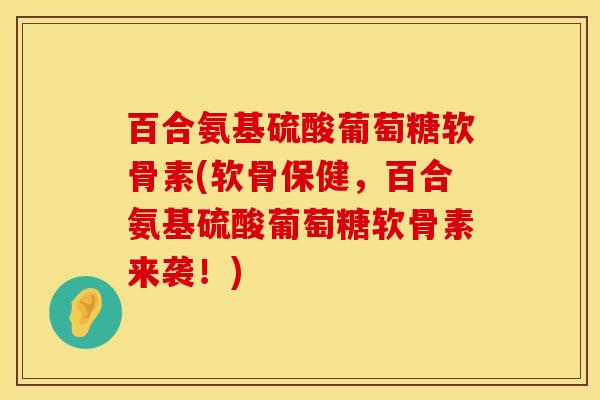 百合氨基硫酸葡萄糖软骨素(软骨保健，百合氨基硫酸葡萄糖软骨素来袭！)