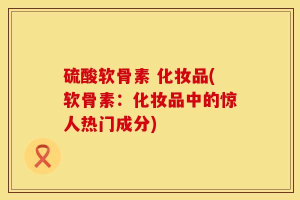 硫酸软骨素 化妆品(软骨素：化妆品中的惊人热门成分)
