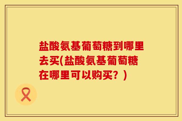 盐酸氨基葡萄糖到哪里去买(盐酸氨基葡萄糖在哪里可以购买？)