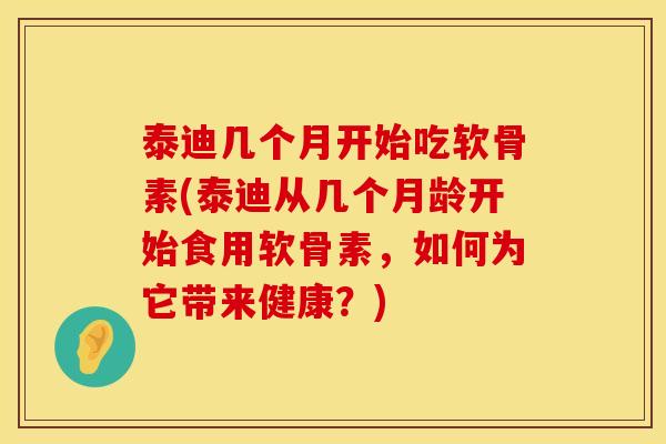 泰迪几个月开始吃软骨素(泰迪从几个月龄开始食用软骨素，如何为它带来健康？)