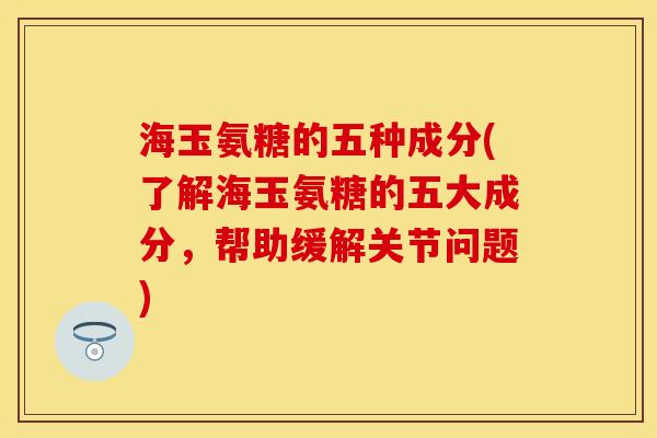 海玉氨糖的五种成分(了解海玉氨糖的五大成分，帮助缓解关节问题)