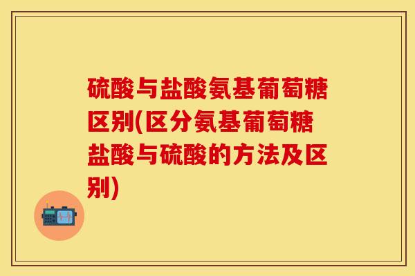 硫酸与盐酸氨基葡萄糖区别(区分氨基葡萄糖盐酸与硫酸的方法及区别)