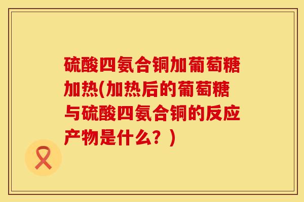 硫酸四氨合铜加葡萄糖加热(加热后的葡萄糖与硫酸四氨合铜的反应产物是什么？)