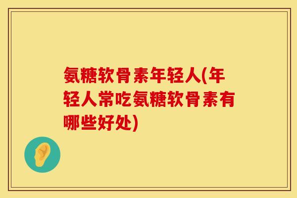 氨糖软骨素年轻人(年轻人常吃氨糖软骨素有哪些好处)
