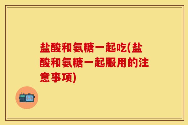 盐酸和氨糖一起吃(盐酸和氨糖一起服用的注意事项) 盐酸和氨糖一起吃(盐酸和氨糖一起服用的注意事项)