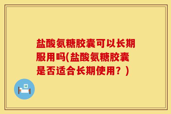 盐酸氨糖胶囊可以长期服用吗(盐酸氨糖胶囊是否适合长期使用？)