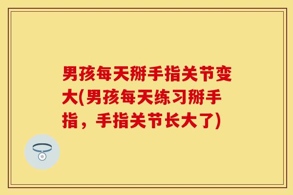 男孩每天掰手指关节变大(男孩每天练习掰手指，手指关节长大了)