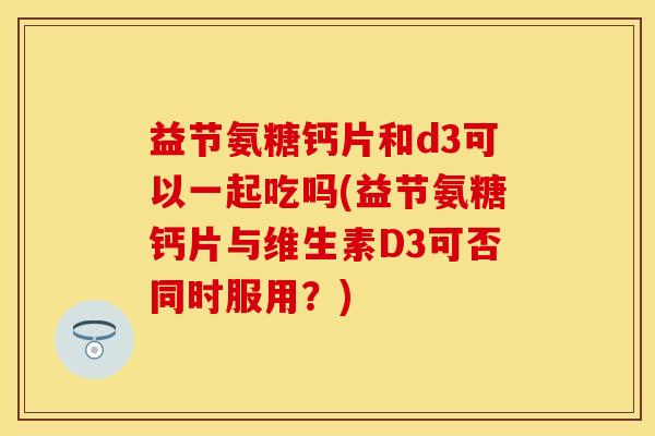 益节氨糖钙片和d3可以一起吃吗(益节氨糖钙片与维生素D3可否同时服用？)
