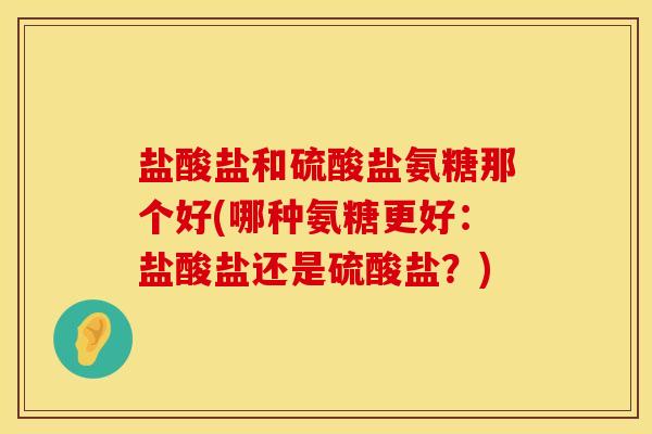 盐酸盐和硫酸盐氨糖那个好(哪种氨糖更好:盐酸盐还是硫酸盐?) 盐酸盐和硫酸盐氨糖那个好(哪种氨糖更好:盐酸盐还是硫酸盐?)