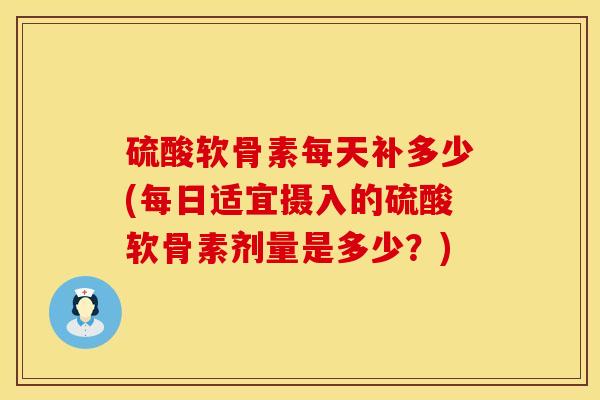 硫酸软骨素每天补多少(每日适宜摄入的硫酸软骨素剂量是多少？)